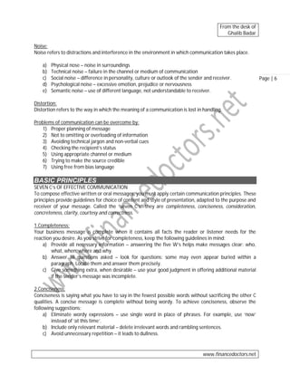 From the desk of
Ghalib Badar
Noise:
Noise refers to distractions and interference in the environment in which communication takes place.
a)
b)
c)
d)
e)

Physical nose – noise in surroundings
Technical noise – failure in the channel or medium of communication
Social noise – difference in personality, culture or outlook of the sender and receiver.
Psychological noise – excessive emotion, prejudice or nervousness
Semantic noise – use of different language, not understandable to receiver.

Distortion:
Distortion refers to the way in which the meaning of a communication is lost in handling.
Problems of communication can be overcome by:
1) Proper planning of message
2) Not to omitting or overloading of information
3) Avoiding technical jargon and non-verbal cues
4) Checking the recipient’s status
5) Using appropriate channel or medium
6) Trying to make the source credible
7) Using free from bias language

BASIC PRINCIPLES
SEVEN C’s OF EFFECTIVE COMMUNICATION
To compose effective written or oral messages, you must apply certain communication principles. These
principles provide guidelines for choice of content and style of presentation, adapted to the purpose and
receiver of your message. Called the “seven C’s” they are completeness, conciseness, consideration,
concreteness, clarity, courtesy and correctness.
1.Completeness:
Your business message is complete when it contains all facts the reader or listener needs for the
reaction you desire. As you strive for completeness, keep the following guidelines in mind:
a) Provide all necessary information – answering the five W’s helps make messages clear: who,
what, when, where and why.
b) Answer all questions asked – look for questions: some may even appear buried within a
paragraph. Locate them and answer them precisely.
c) Give something extra, when desirable – use your good judgment in offering additional material
if the sender’s message was incomplete.
2.Conciseness:
Conciseness is saying what you have to say in the fewest possible words without sacrificing the other C
qualities. A concise message is complete without being wordy. To achieve conciseness, observe the
following suggestions:
a) Eliminate wordy expressions – use single word in place of phrases. For example, use ‘now’
instead of ‘at this time’.
b) Include only relevant material – delete irrelevant words and rambling sentences.
c) Avoid unnecessary repetition – it leads to dullness.

www.financedoctors.net

Page | 6

 