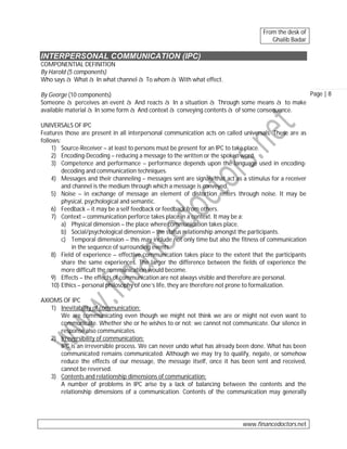 From the desk of
Ghalib Badar

INTERPERSONAL COMMUNICATION (IPC)
COMPONENTIAL DEFINITION
By Harold (5 components)
Who says à What à In what channel à To whom à With what effect.
Page | 8
By George (10 components)
Someone à perceives an event à And reacts à In a situation à Through some means à to make
available material à In some form à And context à conveying contents à of some consequence.
UNIVERSALS OF IPC
Features those are present in all interpersonal communication acts on called universals. These are as
follows:
1) Source-Receiver – at least to persons must be present for an IPC to take place.
2) Encoding-Decoding – reducing a message to the written or the spoken word.
3) Competence and performance – performance depends upon the language used in encodingdecoding and communication techniques.
4) Messages and their channeling – messages sent are signals that act as a stimulus for a receiver
and channel is the medium through which a message is conveyed.
5) Noise – in exchange of message an element of distortion enters through noise. It may be
physical, psychological and semantic.
6) Feedback – it may be a self feedback or feedback from others.
7) Context – communication perforce takes place in a context. It may be a:
a) Physical dimension – the place where communication takes place.
b) Social/psychological dimension – the status relationship amongst the participants.
c) Temporal dimension – this may include not only time but also the fitness of communication
in the sequence of surrounding events.
8) Field of experience – effective communication takes place to the extent that the participants
share the same experiences. The larger the difference between the fields of experience the
more difficult the communication would become.
9) Effects – the effects of communication are not always visible and therefore are personal.
10) Ethics – personal philosophy of one’s life, they are therefore not prone to formalization.
AXIOMS OF IPC
1) Inevitability of communication:
We are communicating even though we might not think we are or might not even want to
communicate. Whether she or he wishes to or not; we cannot not communicate. Our silence in
response also communicates.
2) Irreversibility of communication:
IPC is an irreversible process. We can never undo what has already been done. What has been
communicated remains communicated. Although we may try to qualify, negate, or somehow
reduce the effects of our message, the message itself, once it has been sent and received,
cannot be reversed.
3) Contents and relationship dimensions of communication:
A number of problems in IPC arise by a lack of balancing between the contents and the
relationship dimensions of a communication. Contents of the communication may generally

www.financedoctors.net

 