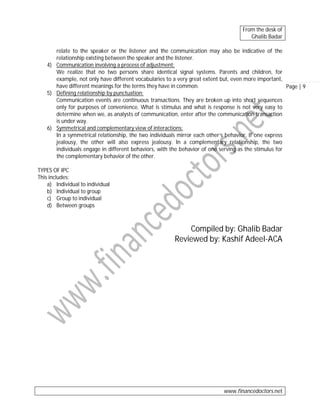 From the desk of
Ghalib Badar
relate to the speaker or the listener and the communication may also be indicative of the
relationship existing between the speaker and the listener.
4) Communication involving a process of adjustment:
We realize that no two persons share identical signal systems. Parents and children, for
example, not only have different vocabularies to a very great extent but, even more important,
have different meanings for the terms they have in common.
Page | 9
5) Defining relationship by punctuation:
Communication events are continuous transactions. They are broken up into short sequences
only for purposes of convenience. What is stimulus and what is response is not very easy to
determine when we, as analysts of communication, enter after the communication transaction
is under way.
6) Symmetrical and complementary view of interactions:
In a symmetrical relationship, the two individuals mirror each other’s behavior. If one express
jealousy, the other will also express jealousy. In a complementary relationship, the two
individuals engage in different behaviors, with the behavior of one serving as the stimulus for
the complementary behavior of the other.
TYPES OF IPC
This includes:
a) Individual to individual
b) Individual to group
c) Group to individual
d) Between groups

Compiled by: Ghalib Badar
Reviewed by: Kashif Adeel-ACA

www.financedoctors.net

 
