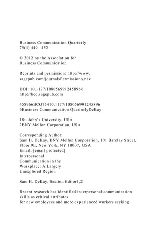Business Communication Quarterly
75(4) 449 –452
© 2012 by the Association for
Business Communication
Reprints and permission: http://www.
sagepub.com/journalsPermissions.nav
DOI: 10.1177/1080569912458966
http://bcq.sagepub.com
458966BCQ75410.1177/108056991245896
6Business Communication QuarterlyDeKay
1St. John’s University, USA
2BNY Mellon Corporation, USA
Corresponding Author:
Sam H. DeKay, BNY Mellon Corporation, 101 Barclay Street,
Floor 9E, New York, NY 10007, USA
Email: [email protected]
Interpersonal
Communication in the
Workplace: A Largely
Unexplored Region
Sam H. DeKay, Section Editor1,2
Recent research has identified interpersonal communication
skills as critical attributes
for new employees and more experienced workers seeking
 