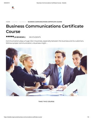 9/20/2019 Business Communications Certificate Course - Edukite
https://edukite.org/course/business-communications-certificate-course/ 1/9
HOME / COURSE / BUSINESS / BUSINESS COMMUNICATIONS CERTIFICATE COURSE
Business Communications Certi cate
Course
( 8 REVIEWS ) 516 STUDENTS
Communication plays a huge role in business, especially between the business and its customers.
Without proper communication, a business might …

TAKE THIS COURSE
 