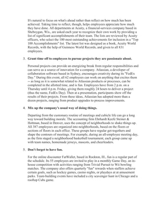 It's natural to focus on what's ahead rather than reflect on how much has been
achieved. Taking time to reflect, though, helps employees appreciate how much
they have done. All departments at Acuity, a financial-services company based in
Sheboygan, Wis., are asked each year to recognize their own work by providing a
list of significant accomplishments of their team. The lists are reviewed by Acuity
officers, who select the 100 most outstanding achievements for inclusion in a "Top
100 Accomplishments" list. The latest list was designed as a book, Acuity World
Records, with the help of Guinness World Records, and given to all 831
employees.
3. Grant time off to employees to pursue projects they are passionate about.
Personal projects can provide an energizing break from regular responsibilities and
can serve as a source of innovation for a company. Atlassian, a developer of
collaboration software based in Sydney, encourages creativity during its "FedEx
Day." During this event, all 62 employees can work on anything that excites them
-- as long as it is somewhat related to Atlassian products or processes, can be
completed in the allotted time, and is fun. Employees have from 2 p.m. on a
Thursday until 4 p.m. Friday, giving them roughly 24 hours to deliver a project
(thus the name, FedEx Day). Then at a presentation, participants show off the
results of their projects. From these ideas, Atlassian has adopted more than a
dozen projects, ranging from product upgrades to process improvements.
4. Mix up the company's usual way of doing things.
Departing from the customary routine of meetings and cubicle life can go a long
way toward building morale. The accounting firm Ehrhardt Keefe Steiner &
Hottman, based in Denver, uses the concept of neighborhoods to shake things up.
All 387 employees are organized into neighborhoods, based on the floors or
sections of floors in each office. These groups have regular get-togethers and
shape the contours of meetings. For example, during an all-employee meeting day,
as the firm staged a neighborhood basketball tournament, each group came up
with team names, homemade jerseys, mascots, and cheerleaders.
5. Don't forget to have fun.
For the online discounter FatWallet, based in Rockton, Ill., fun is a regular part of
the schedule. Its 55 employees are invited to play in a monthly Game Day, an in-
house competition with activities ranging from Trivial Pursuit to Wii bowling
matches. The company also offers quarterly "fun" rewards when staffers achieve
certain goals, such as hockey games, casino nights, or playdays at at amusement
parks. Team-building events have included a city scavenger hunt in Chicago and a
rooftop Cubs game.
 