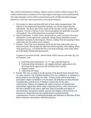 Non verbal communication is indirect, without words or without verbal messages. Non
verbal communication constitutes 45% of the impact of message in oral communication.
The major elements of non-verbal communication can be divided into body language
(Kinesics), vocal tone, space & proximics, dress & grooming etc.
1. Eye contact is a direct and powerful form of non-verbal communication. The
superior in the organization generally maintains eye contact longer than the
subordinate. The direct stare of the sender of the message conveys candor and
openness. It elicits a feeling of trust. Downward glances are generally associated
with modesty. Eyes rolled upward are associated with fatigue.
2. Facial Expressions. A smile, frown, raised eyebrow, yawn, and sneer all convey
information. Facial expressions continually change during interaction and are
monitored constantly by the recipient. There is evidence that the meaning of these
expressions may be similar across cultures.
3. Gestures : One of the most frequently observed, but least understood, cues is a
hand movement. Most people use hand movements regularly when talking. While
some gestures (e.g., a clenched fist) have universal meanings, most of the others
are individually learned and idiosyncratic.
A gesture is an action of body , hand or head, which conveys a message. Eg: yes,
no, Namaste, wait.
a. Communicating information: eg: ‗V‘ sign, pointing finger etc.
b. Communicating information : eg: clapping indicates appreciation, fist-
clenching shows aggression, face touching shows anxiety
c. Supports speech
d. Expressing self image
4. Posture: The way we stand or sit, the position of the hand & head, basically how
we carry ourselves. Eg. Hunched shoulders show low confidence, in emergency a
person tends to sit on the edge of a chair. Posture can be used to determine a
participant‘s degree of attention or involvement, the difference in status between
communicators, and the level of fondness a person has for the other
communicator. Studies investigating the impact of posture on interpersonal
relationships suggest that mirror-image congruent postures, where one person‘s
left side is parallel to the other‘s right side, leads to favorable perception of
communicators and positive speech; a person who displays a forward lean or a
decrease in a backwards lean also signify positive sentiment during
communication. Posture is understood through such indicators as direction of lean,
body orientation, arm position, and body openness.
 