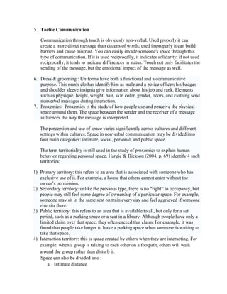 5. Tactile Communication
Communication through touch is obviously non-verbal. Used properly it can
create a more direct message than dozens of words; used improperly it can build
barriers and cause mistrust. You can easily invade someone's space through this
type of communication. If it is used reciprocally, it indicates solidarity; if not used
reciprocally, it tends to indicate differences in status. Touch not only facilitates the
sending of the message, but the emotional impact of the message as well.
6. Dress & grooming : Uniforms have both a functional and a communicative
purpose. This man's clothes identify him as male and a police officer; his badges
and shoulder sleeve insignia give information about his job and rank. Elements
such as physique, height, weight, hair, skin color, gender, odors, and clothing send
nonverbal messages during interaction.
7. Proxemics: Proxemics is the study of how people use and perceive the physical
space around them. The space between the sender and the receiver of a message
influences the way the message is interpreted.
The perception and use of space varies significantly across cultures and different
settings within cultures. Space in nonverbal communication may be divided into
four main categories: intimate, social, personal, and public space.
The term territoriality is still used in the study of proxemics to explain human
behavior regarding personal space. Hargie & Dickson (2004, p. 69) identify 4 such
territories:
1) Primary territory: this refers to an area that is associated with someone who has
exclusive use of it. For example, a house that others cannot enter without the
owner‘s permission.
2) Secondary territory: unlike the previous type, there is no ―right‖ to occupancy, but
people may still feel some degree of ownership of a particular space. For example,
someone may sit in the same seat on train every day and feel aggrieved if someone
else sits there.
3) Public territory: this refers to an area that is available to all, but only for a set
period, such as a parking space or a seat in a library. Although people have only a
limited claim over that space, they often exceed that claim. For example, it was
found that people take longer to leave a parking space when someone is waiting to
take that space.
4) Interaction territory: this is space created by others when they are interacting. For
example, when a group is talking to each other on a footpath, others will walk
around the group rather than disturb it.
Space can also be divided into :
a. Intimate distance
 