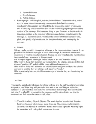 b. Personal distance
c. Social distance
d. Public distance
8. Paralanguage: Includes pitch, volume, intonation etc. The tone of voice, rate of
speech, pause, accent can not only communicate but alter the meaning
significantly. Researchers have found that the tone, pitch, quality of voice, and
rate of speaking convey emotions that can be accurately judged regardless of the
content of the message. The important thing to gain from this is that the voice is
important, not just as the conveyor of the message, but as a complement to the
message. As a communicator you should be sensitive to the influence of tone,
pitch, and quality of your voice on the interpretation of your message by the
receiver.
9. Silence
Silence can be a positive or negative influence in the communications process. It can
provide a link between messages or sever relationships. It can create tension and
uneasiness or create a peaceful situation. Silence can also be judgmental by indicating
favor or disfavor - agreement or disagreement.
For example, suppose a manager finds a couple of his staff members resting.
If he believes these staff members are basically lazy, the idleness conveys to him that
they are "goofing off" and should be given additional assignments.
If he believes these staff members are self-motivated and good workers, the idleness
conveys to him that they are taking a well-deserved "break."
If he is personally insecure, the idleness conveys to him that they are threatening his
authority.
10.Time
Time can be an indicator of status. How long will you give the staff member who wishes
to speak to you? How long will you make him wait to see you? Do you maintain a
schedule? Is your schedule such that your subordinates must arrange their schedules to
suit yours? In a healthy organization, the manager and his subordinates use time to
communicate their mutual respect to each other.
11.Visual & Auditory Signs & Signals: The word sign has been derived from the
latin word signum which means mark. Signs eg. Plus, minus, multiplication,
divisions, can be used in chemistry, maths, music, road signs etc. Auditory signs
includes door bell, college bell, ambulance siren etc.
 