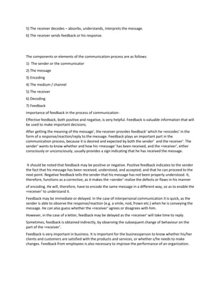5) The receiver decodes – absorbs, understands, interprets the message.
6) The receiver sends feedback or his response.
The components or elements of the communication process are as follows:
1) The sender or the communicator
2) The message
3) Encoding
4) The medium / channel
5) The receiver
6) Decoding
7) Feedback
Importance of feedback in the process of communication-
Effective feedback, both positive and negative, is very helpful. Feedback is valuable information that will
be used to make important decisions.
After getting the meaning of the message‘, the receiver provides feedback‘ which he =encodes‘ in the
form of a response/reaction/reply to the message. Feedback plays an important part in the
communication process, because it is desired and expected by both the sender‘ and the receiver‘. The
sender‘ wants to know whether and how his =message‘ has been received, and the =receiver‘, either
consciously or unconsciously, usually provides a sign indicating that he has received the message.
It should be noted that feedback may be positive or negative. Positive feedback indicates to the sender
the fact that his message has been received, understood, and accepted; and that he can proceed to the
next point. Negative feedback tells the sender that his message has not been properly understood. It,
therefore, functions as a corrective, as it makes the =sender‘ realize the defects or flaws in his manner
of encoding. He will, therefore, have to encode the same message in a different way, so as to enable the
=receiver‘ to understand it.
Feedback may be immediate or delayed. In the case of interpersonal communication it is quick, as the
sender is able to observe the response/reaction (e.g. a smile, nod, frown etc.) when he is conveying the
message. He can also guess whether the =receiver‘ agrees or disagrees with him.
However, in the case of a letter, feedback may be delayed as the =receiver‘ will take time to reply.
Sometimes, feedback is obtained indirectly, by observing the subsequent change of behaviour on the
part of the =receiver‘.
Feedback is very important in business. It is important for the businessperson to know whether his/her
clients and customers are satisfied with the products and services, or whether s/he needs to make
changes. Feedback from employees is also necessary to improve the performance of an organization.
 