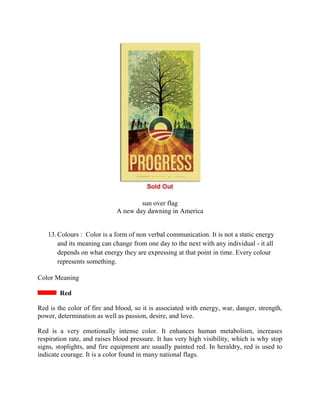 sun over flag
A new day dawning in America
13.Colours : Color is a form of non verbal communication. It is not a static energy
and its meaning can change from one day to the next with any individual - it all
depends on what energy they are expressing at that point in time. Every colour
represents something.
Color Meaning
Red
Red is the color of fire and blood, so it is associated with energy, war, danger, strength,
power, determination as well as passion, desire, and love.
Red is a very emotionally intense color. It enhances human metabolism, increases
respiration rate, and raises blood pressure. It has very high visibility, which is why stop
signs, stoplights, and fire equipment are usually painted red. In heraldry, red is used to
indicate courage. It is a color found in many national flags.
 