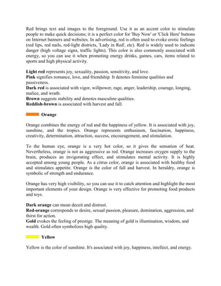 Red brings text and images to the foreground. Use it as an accent color to stimulate
people to make quick decisions; it is a perfect color for 'Buy Now' or 'Click Here' buttons
on Internet banners and websites. In advertising, red is often used to evoke erotic feelings
(red lips, red nails, red-light districts, 'Lady in Red', etc). Red is widely used to indicate
danger (high voltage signs, traffic lights). This color is also commonly associated with
energy, so you can use it when promoting energy drinks, games, cars, items related to
sports and high physical activity.
Light red represents joy, sexuality, passion, sensitivity, and love.
Pink signifies romance, love, and friendship. It denotes feminine qualities and
passiveness.
Dark red is associated with vigor, willpower, rage, anger, leadership, courage, longing,
malice, and wrath.
Brown suggests stability and denotes masculine qualities.
Reddish-brown is associated with harvest and fall.
Orange
Orange combines the energy of red and the happiness of yellow. It is associated with joy,
sunshine, and the tropics. Orange represents enthusiasm, fascination, happiness,
creativity, determination, attraction, success, encouragement, and stimulation.
To the human eye, orange is a very hot color, so it gives the sensation of heat.
Nevertheless, orange is not as aggressive as red. Orange increases oxygen supply to the
brain, produces an invigorating effect, and stimulates mental activity. It is highly
accepted among young people. As a citrus color, orange is associated with healthy food
and stimulates appetite. Orange is the color of fall and harvest. In heraldry, orange is
symbolic of strength and endurance.
Orange has very high visibility, so you can use it to catch attention and highlight the most
important elements of your design. Orange is very effective for promoting food products
and toys.
Dark orange can mean deceit and distrust.
Red-orange corresponds to desire, sexual passion, pleasure, domination, aggression, and
thirst for action.
Gold evokes the feeling of prestige. The meaning of gold is illumination, wisdom, and
wealth. Gold often symbolizes high quality.
Yellow
Yellow is the color of sunshine. It's associated with joy, happiness, intellect, and energy.
 