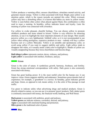 Yellow produces a warming effect, arouses cheerfulness, stimulates mental activity, and
generates muscle energy. Yellow is often associated with food. Bright, pure yellow is an
attention getter, which is the reason taxicabs are painted this color. When overused,
yellow may have a disturbing effect; it is known that babies cry more in yellow rooms.
Yellow is seen before other colors when placed against black; this combination is often
used to issue a warning. In heraldry, yellow indicates honor and loyalty. Later the
meaning of yellow was connected with cowardice.
Use yellow to evoke pleasant, cheerful feelings. You can choose yellow to promote
children's products and items related to leisure. Yellow is very effective for attracting
attention, so use it to highlight the most important elements of your design. Men usually
perceive yellow as a very lighthearted, 'childish' color, so it is not recommended to use
yellow when selling prestigious, expensive products to men – nobody will buy a yellow
business suit or a yellow Mercedes. Yellow is an unstable and spontaneous color, so
avoid using yellow if you want to suggest stability and safety. Light yellow tends to
disappear into white, so it usually needs a dark color to highlight it. Shades of yellow are
visually unappealing because they loose cheerfulness and become dingy.
Dull (dingy) yellow represents caution, decay, sickness, and jealousy.
Light yellow is associated with intellect, freshness, and joy.
Green
Green is the color of nature. It symbolizes growth, harmony, freshness, and fertility.
Green has strong emotional correspondence with safety. Dark green is also commonly
associated with money.
Green has great healing power. It is the most restful color for the human eye; it can
improve vision. Green suggests stability and endurance. Sometimes green denotes lack of
experience; for example, a 'greenhorn' is a novice. In heraldry, green indicates growth
and hope. Green, as opposed to red, means safety; it is the color of free passage in road
traffic.
Use green to indicate safety when advertising drugs and medical products. Green is
directly related to nature, so you can use it to promote 'green' products. Dull, darker green
is commonly associated with money, the financial world, banking, and Wall Street.
Dark green is associated with ambition, greed, and jealousy.
Yellow-green can indicate sickness, cowardice, discord, and jealousy.
Aqua is associated with emotional healing and protection.
Olive green is the traditional color of peace.
Blue
 