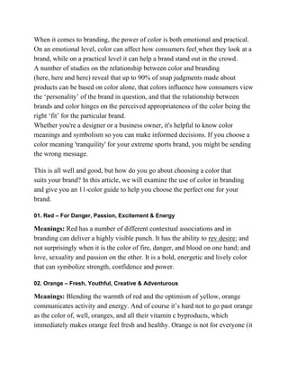 When it comes to branding, the power of color is both emotional and practical.
On an emotional level, color can affect how consumers feel when they look at a
brand, while on a practical level it can help a brand stand out in the crowd.
A number of studies on the relationship between color and branding
(here, here and here) reveal that up to 90% of snap judgments made about
products can be based on color alone, that colors influence how consumers view
the ‗personality‘ of the brand in question, and that the relationship between
brands and color hinges on the perceived appropriateness of the color being the
right ‗fit‘ for the particular brand.
Whether you're a designer or a business owner, it's helpful to know color
meanings and symbolism so you can make informed decisions. If you choose a
color meaning 'tranquility' for your extreme sports brand, you might be sending
the wrong message.
This is all well and good, but how do you go about choosing a color that
suits your brand? In this article, we will examine the use of color in branding
and give you an 11-color guide to help you choose the perfect one for your
brand.
01. Red – For Danger, Passion, Excitement & Energy
Meanings: Red has a number of different contextual associations and in
branding can deliver a highly visible punch. It has the ability to rev desire; and
not surprisingly when it is the color of fire, danger, and blood on one hand; and
love, sexuality and passion on the other. It is a bold, energetic and lively color
that can symbolize strength, confidence and power.
02. Orange – Fresh, Youthful, Creative & Adventurous
Meanings: Blending the warmth of red and the optimism of yellow, orange
communicates activity and energy. And of course it‘s hard not to go past orange
as the color of, well, oranges, and all their vitamin c byproducts, which
immediately makes orange feel fresh and healthy. Orange is not for everyone (it
 