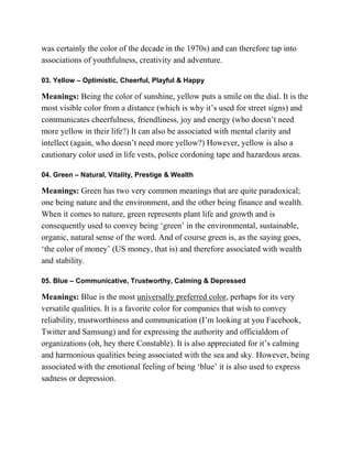 was certainly the color of the decade in the 1970s) and can therefore tap into
associations of youthfulness, creativity and adventure.
03. Yellow – Optimistic, Cheerful, Playful & Happy
Meanings: Being the color of sunshine, yellow puts a smile on the dial. It is the
most visible color from a distance (which is why it‘s used for street signs) and
communicates cheerfulness, friendliness, joy and energy (who doesn‘t need
more yellow in their life?) It can also be associated with mental clarity and
intellect (again, who doesn‘t need more yellow?) However, yellow is also a
cautionary color used in life vests, police cordoning tape and hazardous areas.
04. Green – Natural, Vitality, Prestige & Wealth
Meanings: Green has two very common meanings that are quite paradoxical;
one being nature and the environment, and the other being finance and wealth.
When it comes to nature, green represents plant life and growth and is
consequently used to convey being ‗green‘ in the environmental, sustainable,
organic, natural sense of the word. And of course green is, as the saying goes,
‗the color of money‘ (US money, that is) and therefore associated with wealth
and stability.
05. Blue – Communicative, Trustworthy, Calming & Depressed
Meanings: Blue is the most universally preferred color, perhaps for its very
versatile qualities. It is a favorite color for companies that wish to convey
reliability, trustworthiness and communication (I‘m looking at you Facebook,
Twitter and Samsung) and for expressing the authority and officialdom of
organizations (oh, hey there Constable). It is also appreciated for it‘s calming
and harmonious qualities being associated with the sea and sky. However, being
associated with the emotional feeling of being ‗blue‘ it is also used to express
sadness or depression.
 