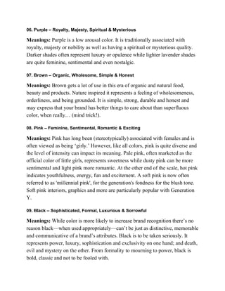06. Purple – Royalty, Majesty, Spiritual & Mysterious
Meanings: Purple is a low arousal color. It is traditionally associated with
royalty, majesty or nobility as well as having a spiritual or mysterious quality.
Darker shades often represent luxury or opulence while lighter lavender shades
are quite feminine, sentimental and even nostalgic.
07. Brown – Organic, Wholesome, Simple & Honest
Meanings: Brown gets a lot of use in this era of organic and natural food,
beauty and products. Nature inspired it represents a feeling of wholesomeness,
orderliness, and being grounded. It is simple, strong, durable and honest and
may express that your brand has better things to care about than superfluous
color, when really… (mind trick!).
08. Pink – Feminine, Sentimental, Romantic & Exciting
Meanings: Pink has long been (stereotypically) associated with females and is
often viewed as being ‗girly.‘ However, like all colors, pink is quite diverse and
the level of intensity can impact its meaning. Pale pink, often marketed as the
official color of little girls, represents sweetness while dusty pink can be more
sentimental and light pink more romantic. At the other end of the scale, hot pink
indicates youthfulness, energy, fun and excitement. A soft pink is now often
referred to as 'millennial pink', for the generation's fondness for the blush tone.
Soft pink interiors, graphics and more are particularly popular with Generation
Y.
09. Black – Sophisticated, Formal, Luxurious & Sorrowful
Meanings: While color is more likely to increase brand recognition there‘s no
reason black—when used appropriately—can‘t be just as distinctive, memorable
and communicative of a brand‘s attributes. Black is to be taken seriously. It
represents power, luxury, sophistication and exclusivity on one hand; and death,
evil and mystery on the other. From formality to mourning to power, black is
bold, classic and not to be fooled with.
 