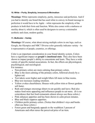 10. White – Purity, Simplicity, Innocence & Minimalism
Meanings: White represents simplicity, purity, innocence and perfection. And if
you had to identify one brand that has used white to convey its brand message to
perfection it would have to be Apple – white represents the simplicity of the
products in both their form and function. White also comes with a starkness or
sterility about it, which is often used be designers to convey a minimalist
aesthetic and clean, modern quality.
11. Multicolor – Variety
Meanings: Of course, what about mixing multiple colors in one logo, such as
Google, the Olympics and NBC? Diverse color generally indicates variety – be
it representative of people, countries, or offerings.
Color is an important consideration in your brand identity system. Colors
have a significant impact on people’s emotional state. They also have been
shown to impact people‘s ability to concentrate and learn. They have a wide
variety of specific mental associations. In fact, the effects are physiological,
psychological, and sociological.
For instance:
 Non-primary colors are more calming than primary colors.
 Blue is the most calming of the primary colors, followed closely by a
lighter red.
 Test takers score higher and weight lifters lift more in blue rooms.
 Blue text increases reading retention.
 Yellow evokes cheerfulness. Houses with yellow trim or flower gardens
sell faster.
 Reds and oranges encourage diners to eat quickly and leave. Red also
makes food more appealing and influences people to eat more. (It is no
coincidence that fast food restaurants almost always use these colors.)
 Pink enhances appetites and has been shown to calm prison inmates.
 Blue and black suppress appetites.
 Children prefer primary colors. (Notice that children‘s toys and books
often use these colors.)
 Forest green and burgundy appeals to the wealthiest 3 percent of
Americans and often raises the perceived price of an item.
 