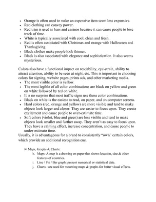  Orange is often used to make an expensive item seem less expensive.
 Red clothing can convey power.
 Red trim is used in bars and casinos because it can cause people to lose
track of time.
 White is typically associated with cool, clean and fresh.
 Red is often associated with Christmas and orange with Halloween and
Thanksgiving.
 Black clothes make people look thinner.
 Black is also associated with elegance and sophistication. It also seems
mysterious.
Colors also have a functional impact on readability, eye-strain, ability to
attract attention, ability to be seen at night, etc. This is important in choosing
colors for signing, website pages, prints ads, and other marketing media.
 The most visible color is yellow.
 The most legible of all color combinations are black on yellow and green
on white followed by red on white.
 It is no surprise that most traffic signs use these color combinations.
 Black on white is the easiest to read, on paper, and on computer screens.
 Hard colors (red, orange and yellow) are more visible and tend to make
objects look larger and closer. They are easier to focus upon. They create
excitement and cause people to over-estimate time.
 Soft colors (violet, blue and green) are less visible and tend to make
objects look smaller and further away. They aren‘t as easy to focus upon.
They have a calming effect, increase concentration, and cause people to
under-estimate time.
Usually, it is advantageous for a brand to consistently ―own‖ certain colors,
which provide an additional recognition cue.
14.Maps, Graphs & Charts:
h. Maps: A map is a drawing on paper that shows location, size & other
features of countries.
i. Line / Pie / Bar graph: present numerical or statistical data.
j. Charts : are used for mounting maps & graphs for better visual effects.
 