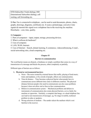 STD (Subscriber Trunk dialing), ISD
(International Subscriber dialing), call
waiting, call forwarding etc.
2. Fax: Fax is connected to telephone , can be used to send documents, photos, charts,
graphs, drawings, diagrams, certificates etc. It scans a printed page, converts it into
signals & transmit this signal over a telephone line to the receiving fax machine.
Drawbacks – cost, time, quality.
3. Computer –
1. Parts of computers – input, output, storage, processing devices.
2. What is software & hardware?
3. Uses of computer.
4. LAN, WAN, Internet.
5. Uses of Internet – Search, distant learning, E-commerce, videoconferencing, E-mail ,
social networking sites, cloud computing etc.
Chapter IV
Barriers to communication
The word barrier means an obstacle, a hindrance or simply a problem that comes in a way of
transmission of a message and blocks the process, either completely or partially.
Different types of barriers are as follows:
1. Physical or environmental barriers:
a. Noise - The noise created by external factors like traffic, playing of loud music,
trains and airplanes, or by crowds of people, affects our communication.
b. Time & distance - Time becomes a physical barrier when people have to
communicate across different time zones in different countries. The physical
distance between people who need to communicate can also cause problems
because it does not allow oral or face-to-face communication.
c. Defects in communication system – Mechanical problems and defects in
instruments of communication also create physical barriers, as in a faulty fax
machine or typewriter. Similarly, a computer that hangs, or a dead telephone line
can lead to non-transmission of messages. eg. No range in mobile, technical
problem in mike or speakers.
d. Wrong selection of medium – The sender selects the medium which is not
familiar to the receiver.
 