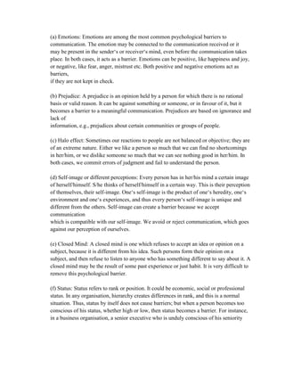 (a) Emotions: Emotions are among the most common psychological barriers to
communication. The emotion may be connected to the communication received or it
may be present in the sender‗s or receiver‗s mind, even before the communication takes
place. In both cases, it acts as a barrier. Emotions can be positive, like happiness and joy,
or negative, like fear, anger, mistrust etc. Both positive and negative emotions act as
barriers,
if they are not kept in check.
(b) Prejudice: A prejudice is an opinion held by a person for which there is no rational
basis or valid reason. It can be against something or someone, or in favour of it, but it
becomes a barrier to a meaningful communication. Prejudices are based on ignorance and
lack of
information, e.g., prejudices about certain communities or groups of people.
(c) Halo effect: Sometimes our reactions to people are not balanced or objective; they are
of an extreme nature. Either we like a person so much that we can find no shortcomings
in her/him, or we dislike someone so much that we can see nothing good in her/him. In
both cases, we commit errors of judgment and fail to understand the person.
(d) Self-image or different perceptions: Every person has in her/his mind a certain image
of herself/himself. S/he thinks of herself/himself in a certain way. This is their perception
of themselves, their self-image. One‗s self-image is the product of one‗s heredity, one‗s
environment and one‗s experiences, and thus every person‗s self-image is unique and
different from the others. Self-image can create a barrier because we accept
communication
which is compatible with our self-image. We avoid or reject communication, which goes
against our perception of ourselves.
(e) Closed Mind: A closed mind is one which refuses to accept an idea or opinion on a
subject, because it is different from his idea. Such persons form their opinion on a
subject, and then refuse to listen to anyone who has something different to say about it. A
closed mind may be the result of some past experience or just habit. It is very difficult to
remove this psychological barrier.
(f) Status: Status refers to rank or position. It could be economic, social or professional
status. In any organisation, hierarchy creates differences in rank, and this is a normal
situation. Thus, status by itself does not cause barriers; but when a person becomes too
conscious of his status, whether high or low, then status becomes a barrier. For instance,
in a business organisation, a senior executive who is unduly conscious of his seniority
 