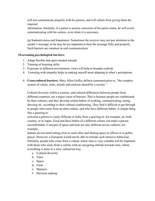 will not communicate properly with his juniors, and will refrain from giving them the
required
information. Similarly, if a junior is acutely conscious of his junior status, he will avoid
communicating with his seniors, even when it is necessary
(g) Inattentiveness and Impatience: Sometimes the receiver may not pay attention to the
sender‗s message, or he may be too impatient to hear the message fully and properly.
Such barriers are common in oral communication.
Overcoming psychological barriers:
1. Adopt flexible and open-minded attitude
2. Training of listening skills
3. Exposure to different environment, views will help to broaden outlook
4. Listening with empathy helps in making oneself more adapting to other‘s perceptions.
4. Cross-cultural barriers: Mary Allen Guffey defines communication as ,‖the complex
system of values, traits, morals and customs shared by a society.‖
Cultural diversity within a country, and cultural differences between people from
different countries, are a major cause of barriers. This is because people are conditioned
by their cultures, and they develop certain habits of working, communicating, eating,
dressing etc. according to their cultural conditioning. They find it difficult to get through
to people who come from an alien culture, and who have different habits. A simple thing
like a greeting to
welcome a person is vastly different in India from a greeting in, for example, an Arab
country, or in Japan. Food and dress habits of a different culture can make a person
uncomfortable. Concepts of space and time are also different across cultures; for
example,
Indians do not mind sitting close to each other and sharing space in offices or in public
places. However, a European would not be able to tolerate such intrusive behaviour.
Similarly, people who come from a culture where time is very valuable will be impatient
with those who come from a culture with an easygoing attitude towards time, where
everything is done in a slow, unhurried way.
a. Cultural diversity
b. Time
c. Space
d. Food
e. Manners
f. Decision making
 