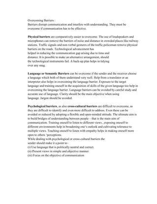 Overcoming Barriers :
Barriers disrupt communication and interfere with understanding. They must be
overcome if communication has to be effective.
Physical barriers are comparatively easier to overcome. The use of loudspeakers and
microphones can remove the barriers of noise and distance in crowded places like railway
stations. Traffic signals and non-verbal gestures of the traffic policeman remove physical
barriers on the roads. Technological advancement has
helped in reducing the communication gap arising due to time and
distance .It is possible to make an alternative arrangement, should
the technological instruments fail. A back-up plan helps in tidying
over any snag.
Language or Semantic Barriers can be overcome if the sender and the receiver choose
a language which both of them understand very well. Help from a translator or an
interpreter also helps in overcoming the language barrier. Exposure to the target
language and training oneself in the acquisition of skills of the given language too help in
overcoming the language barrier. Language barriers can be avoided by careful study and
accurate use of language. Clarity should be the main objective when using
language. Jargon should be avoided.
Psychological barriers, as also cross-cultural barriers are difficult to overcome, as
they are difficult to identify and even more difficult to address. Even these can be
avoided or reduced by adopting a flexible and open-minded attitude. The ultimate aim is
to build bridges of understanding between people – that is the main aim of
communication. Training oneself to listen to different views , exposing oneself to
different environments help in broadening one‗s outlook and cultivating tolerance to
multiple views. Teaching oneself to listen with empathy helps in making oneself more
open to others ‗perceptions.
While dealing with psychological or cross-cultural barriers the
sender should make it a point to–
(i) Use language that is politically neutral and correct.
(ii) Present views in simple and objective manner
(iii) Focus on the objective of communication
 