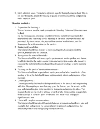 8. Short attention span - The natural attention span for human beings is short. This is
not easy to rectify, except for making a special effort to concentrate and prolong
one‗s attention span.
Listening strategies:
1. Preparation for listening –
The environment must be made conducive to listening. Noise and disturbance can
be kept
out by closing doors, or using a soundproof room. Suitable arrangements for
microphones and stationery should be made in advance. Interruptions must be
prevented. By these means, the physical barriers can be eliminated, and the
listener can focus his attention on the speaker.
2. Background knowledge –
The listener should train himself to listen intelligently, bearing in mind the
speaker, the topic and the situation.
3. Re-organize the material in mind –
The listener should be able to recognize patterns used by the speaker, and should
be able to identify the main / central point, and supporting points; s/he should re-
organize the material in his mind according to certain headings so as to facilitate
recall.
4. Focusing on the speaker‘s matter than manner –
The listener should not be prejudiced by the personal or behavioural traits of the
speaker or his style, but should focus on the content, intent, and argument of the
message.
5. Listening actively –
Listening actively also involves being considerate to the speaker and empathising
with him. By adopting an alert listening pose, the listener puts the speaker at his
ease and places him in a better position to formulate and express his ideas. The
listener should have a positive attitude towards a talk, believing that in every talk
there is always at least one point or idea that will be of value and special
significance to him.
6. Listen with complete concentration –
The listener should learn to differentiate between argument and evidence; idea and
example; fact and opinion. He should attempt to pick out and paraphrase the
important points while disregarding unimportant ones.
 