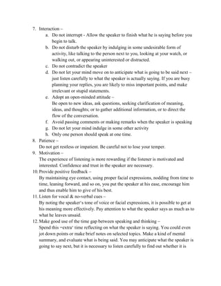 7. Interaction –
a. Do not interrupt - Allow the speaker to finish what he is saying before you
begin to talk.
b. Do not disturb the speaker by indulging in some undesirable form of
activity, like talking to the person next to you, looking at your watch, or
walking out, or appearing uninterested or distracted.
c. Do not contradict the speaker
d. Do not let your mind move on to anticipate what is going to be said next –
just listen carefully to what the speaker is actually saying. If you are busy
planning your replies, you are likely to miss important points, and make
irrelevant or stupid statements.
e. Adopt an open-minded attitude –
Be open to new ideas, ask questions, seeking clarification of meaning,
ideas, and thoughts; or to gather additional information, or to direct the
flow of the conversation.
f. Avoid passing comments or making remarks when the speaker is speaking
g. Do not let your mind indulge in some other activity
h. Only one person should speak at one time.
8. Patience –
Do not get restless or impatient. Be careful not to lose your temper.
9. Motivation –
The experience of listening is more rewarding if the listener is motivated and
interested. Confidence and trust in the speaker are necessary.
10.Provide positive feedback –
By maintaining eye contact, using proper facial expressions, nodding from time to
time, leaning forward, and so on, you put the speaker at his ease, encourage him
and thus enable him to give of his best.
11.Listen for vocal & no-verbal cues –
By noting the speaker‗s tone of voice or facial expressions, it is possible to get at
his meaning more effectively. Pay attention to what the speaker says as much as to
what he leaves unsaid.
12.Make good use of the time gap between speaking and thinking –
Spend this =extra‗ time reflecting on what the speaker is saying. You could even
jot down points or make brief notes on selected topics. Make a kind of mental
summary, and evaluate what is being said. You may anticipate what the speaker is
going to say next, but it is necessary to listen carefully to find out whether it is
 