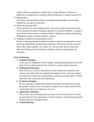 exactly what you expected or whether there is some difference. If there is a
difference, it is important to consider what the difference is, and the reason for it.
13.Introspection –
The listener must honestly examine his existing listening habits, and consider
whether he can improve upon them.
14.Practicing listening skills –
Train yourself to use your listening skills every time you have occasion to listen.
Do not abandon the task of listening, especially if you find it difficult. Listening is
an act of the will as much as a matter of habit. It depends on mental conditioning.
Willingness to make an effort, therefore, matters.
15.Adopting to different communication events –
Effective listening includes the ability to adapt to several communication events,
involving intercultural communication situations. The listener must be aware of
factors like culture, gender, race, status, etc., and not allow them to adversely
affect his listening. In this connection, tolerance, patience, and empathy are
important.
Styles of listening:
1. Empathic listening –
In this case we empathize with the speaker, and understand things from her/his
point of view, allowing her/him the freedom to express her/his emotions.
2. Informational listening –
Here, the aim is to receive information. So the listener pays attention to the
content, and makes decisions regarding the taking of notes; s/he also watches
for related non-verbal cues, asks questions, and focuses on the replies. All this
helps her/ him to assimilate the information.
3. Evaluative listening –
We are exposed to a great deal of material intended to persuade us to accept
the speaker‗s point of view; we need to evaluate what we hear, and note only
certain points that are of interest or use to us.
4. Appreciative listening –
We use this form of listening when we listen to our favourite music or watch
an enjoyable television programme. In these instances, careful listening greatly
enhances pleasure and appreciation.
5. Critical listening –
 