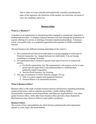 This is when we listen critically and analytically, carefully considering the
topic of the argument, the intentions of the speaker, his omissions, his point of
view; his credibility and so on.
Business Ethics
What is a 'Business'?
A business is an organization or enterprising entity engaged in commercial, industrial or
professional activities. A company transacts business activities through the production of
a good, offering of a service or retailing of already manufactured products. A business
can be a for-profit entity or a nonprofit organization that operates to fulfill a charitable
mission.
The term business has different meaning depending on the context.::
1. The commercial activities of an individual or a group engaging in some type of
financial transaction. Eg.: bargain between two individuals. You are buying
something in exchange of money.
2. An organization that is formed to operate some type of service or commercial
activity.
a. For Profit organization. Eg: The organisation‘s sole purpose can be to earn
profit and can range from a sole proprietorship to a multinationals
publically traded cooperation.
b. Not-For-Profit business. Eg. Farming.
3. The type of commerce in which someone engages. For eg:
a. Nike is in sports apparel and equipment business.
b. General Motors is in automobile business.
What is Business Ethics?
Business ethics is the study of proper business policies and practices regarding potentially
controversial issues, such as corporate governance, insider trading, bribery,
discrimination, corporate social responsibility and fiduciary responsibilities. Law often
guides business ethics, while other times business ethics provide a basic framework
that businesses may choose to follow to gain public acceptance.
Business Ethics:
The system of laws and guidelines by which business professionals and corporations
operate in a fair, legal, and moral fashion.
 