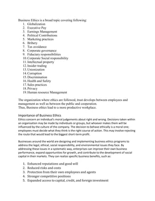Business Ethics is a broad topic covering following:
1. Globalization
2. Executive Pay
3. Earnings Management
4. Political Contributions
5. Marketing practices
6. Bribery
7. Tax avoidance
8. Corporate governance
9. Fiduciary responsibilities
10.Corporate Social responsibility
11.Intellectual property
12.Insider trading
13.Unionization
14.Corruption
15.Discrimination
16.Health and Safety
17.Sales practices
18.Privacy
19.Human resource Management
The organization where ethics are followed, trust develops between employees and
management as well as between the public and cooperation.
Thus, Business ethics lead to a more productive workplace.
Importance of Business Ethics
Ethics concern an individual's moral judgements about right and wrong. Decisions taken within
an organisation may be made by individuals or groups, but whoever makes them will be
influenced by the culture of the company. The decision to behave ethically is a moral one;
employees must decide what they think is the right course of action. This may involve rejecting
the route that would lead to the biggest short-term profit.
Businesses around the world are designing and implementing business ethics programs to
address the legal, ethical, social responsibility, and environmental issues they face. By
addressing these issues in a systematic way, enterprises can improve their own business
performance, expand opportunities for growth, and contribute to the development of social
capital in their markets. They can realize specific business benefits, such as:
1. Enhanced reputations and good will
2. Reduced risks and costs
3. Protection from their own employees and agents
4. Stronger competitive positions
5. Expanded access to capital, credit, and foreign investment
 