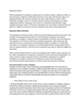 Employee Ethics
When management is leading an organization in an ethical manner, employees follow in
those footsteps. Employees make better decisions in less time with business ethics as a
guiding principle; this increases productivity and overall employee morale. When
employees complete work in a way that is based on honesty and integrity, the whole
organization benefits. Employees who work for a corporation that demands a high
standard of business ethics in all facets of operations are more likely to perform their job
duties at a higher level and are also more inclined to stay loyal to that organization.
Business Ethics Benefits
The importance of business ethics reaches far beyond employee loyalty and morale or the
strength of a management team bond. As with all business initiatives, the ethical
operation of a company is directly related to profitability in both the short and long term.
The reputation of a business from the surrounding community, other businesses and
individual investors is paramount in determining whether a company is a worthwhile
investment. If a company's reputation is less than perfect based on the perception that it
does not operate ethically, investors are less inclined to buy stock or otherwise support its
operations.
With consistent ethical behavior comes increasingly positive public image, and there are
few other considerations as important to potential investors and current shareholders. To
retain a positive image, businesses must be committed to operating on an ethical
foundation as it relates to treatment of employees, respect to the surrounding
environment and fair market practices in terms of price and consumer treatment.
Personal integrity at the workplace
Integrity comes in many forms, but honesty and dependability are two traits that are
expected in most workplace situations. Without responsible behavior, distrust can make a
work environment tense and uncomfortable. A strong work ethic shows co-workers and
clients that you're reliable and take your responsibilities seriously. Polite communication,
respectable behavior and fiscal responsibility also help you stand out as a trustworthy
employee.
1. Work When You're on the Clock
Working diligently when you're on the clock is a clear example of workplace integrity.
Socializing, surfing the Internet, making personal phone calls, texting and frequent
snacking are activities that detract from work time. Saving those activities for break time
will show your boss, co-workers and customers that you work hard when you're on the
clock. The career website Calibrate Coaching recommends honoring your work hours by
not stealing time from your employer. Even if you don't actually clock in and out with a
 