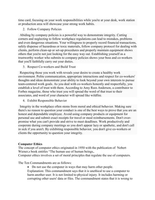 time card, focusing on your work responsibilities while you're at your desk, work station
or production area will showcase your strong work habits.
2. Follow Company Policies
Abiding by company policies is a powerful way to demonstrate integrity. Cutting
corners and neglecting to follow workplace regulations can lead to mistakes, problems
and even dangerous situations. Your willingness to properly record financial transactions,
safely dispense of hazardous or toxic materials, follow company protocol for dealing with
clients, perform clean-up or set-up procedures and properly maintain equipment shows
others that you're not just looking for the easy way out. Establishing yourself as a
trustworthy worker who submits to company policies shows your boss and co-workers
that you'll faithfully carry out your duties.
3. Respect Co-workers and Build Trust
Respecting those you work with reveals your desire to create a healthy work
environment. Polite communication, appropriate interactions and respect for co-workers'
thoughts and ideas demonstrate your ability to look beyond your own interests to pursue
team-centered work goals. As you deal with co-workers honestly and respectfully, you
establish a level of trust with them. According to Amy Rees Anderson, a contributor to
Forbes magazine, those who trust you will spread the word of that trust to their
associates, and word of your character will spread like wildfire.
4. Exhibit Responsible Behavior
Integrity in the workplace often stems from moral and ethical behavior. Making sure
there's no reason to question your conduct is one of the best ways to prove that you are an
honest and dependable employee. Avoid using company products or equipment for
personal use and submit exact receipts for travel or meal reimbursements. Don't over-
promise what you can't provide and strive to meet deadlines. Work productively and
cooperate during company meetings so you don't appear lazy or apathetic, and don't call
in sick if you aren't. By exhibiting responsible behavior, you don't give co-workers or
clients the opportunity to question your integrity.
Computer Ethics
The concept of computer ethics originated in 1950 with the publication of Nobert
Wiener,s book entitles ―The human use of human beings,.
Computer ethics involves a set of moral principles that regulate the use of computers.
The Ten Commandments are as follows:
 Do not use the computer in ways that may harm other people.
Explanation: This commandment says that it is unethical to use a computer to
harm another user. It is not limited to physical injury. It includes harming or
corrupting other users' data or files. The commandment states that it is wrong to
 
