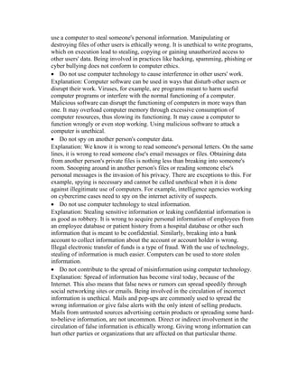 use a computer to steal someone's personal information. Manipulating or
destroying files of other users is ethically wrong. It is unethical to write programs,
which on execution lead to stealing, copying or gaining unauthorized access to
other users' data. Being involved in practices like hacking, spamming, phishing or
cyber bullying does not conform to computer ethics.
 Do not use computer technology to cause interference in other users' work.
Explanation: Computer software can be used in ways that disturb other users or
disrupt their work. Viruses, for example, are programs meant to harm useful
computer programs or interfere with the normal functioning of a computer.
Malicious software can disrupt the functioning of computers in more ways than
one. It may overload computer memory through excessive consumption of
computer resources, thus slowing its functioning. It may cause a computer to
function wrongly or even stop working. Using malicious software to attack a
computer is unethical.
 Do not spy on another person's computer data.
Explanation: We know it is wrong to read someone's personal letters. On the same
lines, it is wrong to read someone else's email messages or files. Obtaining data
from another person's private files is nothing less than breaking into someone's
room. Snooping around in another person's files or reading someone else's
personal messages is the invasion of his privacy. There are exceptions to this. For
example, spying is necessary and cannot be called unethical when it is done
against illegitimate use of computers. For example, intelligence agencies working
on cybercrime cases need to spy on the internet activity of suspects.
 Do not use computer technology to steal information.
Explanation: Stealing sensitive information or leaking confidential information is
as good as robbery. It is wrong to acquire personal information of employees from
an employee database or patient history from a hospital database or other such
information that is meant to be confidential. Similarly, breaking into a bank
account to collect information about the account or account holder is wrong.
Illegal electronic transfer of funds is a type of fraud. With the use of technology,
stealing of information is much easier. Computers can be used to store stolen
information.
 Do not contribute to the spread of misinformation using computer technology.
Explanation: Spread of information has become viral today, because of the
Internet. This also means that false news or rumors can spread speedily through
social networking sites or emails. Being involved in the circulation of incorrect
information is unethical. Mails and pop-ups are commonly used to spread the
wrong information or give false alerts with the only intent of selling products.
Mails from untrusted sources advertising certain products or spreading some hard-
to-believe information, are not uncommon. Direct or indirect involvement in the
circulation of false information is ethically wrong. Giving wrong information can
hurt other parties or organizations that are affected on that particular theme.
 