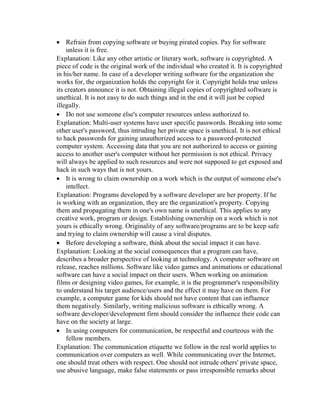  Refrain from copying software or buying pirated copies. Pay for software
unless it is free.
Explanation: Like any other artistic or literary work, software is copyrighted. A
piece of code is the original work of the individual who created it. It is copyrighted
in his/her name. In case of a developer writing software for the organization she
works for, the organization holds the copyright for it. Copyright holds true unless
its creators announce it is not. Obtaining illegal copies of copyrighted software is
unethical. It is not easy to do such things and in the end it will just be copied
illegally.
 Do not use someone else's computer resources unless authorized to.
Explanation: Multi-user systems have user specific passwords. Breaking into some
other user's password, thus intruding her private space is unethical. It is not ethical
to hack passwords for gaining unauthorized access to a password-protected
computer system. Accessing data that you are not authorized to access or gaining
access to another user's computer without her permission is not ethical. Privacy
will always be applied to such resources and were not supposed to get exposed and
hack in such ways that is not yours.
 It is wrong to claim ownership on a work which is the output of someone else's
intellect.
Explanation: Programs developed by a software developer are her property. If he
is working with an organization, they are the organization's property. Copying
them and propagating them in one's own name is unethical. This applies to any
creative work, program or design. Establishing ownership on a work which is not
yours is ethically wrong. Originality of any software/programs are to be keep safe
and trying to claim ownership will cause a viral disputes.
 Before developing a software, think about the social impact it can have.
Explanation: Looking at the social consequences that a program can have,
describes a broader perspective of looking at technology. A computer software on
release, reaches millions. Software like video games and animations or educational
software can have a social impact on their users. When working on animation
films or designing video games, for example, it is the programmer's responsibility
to understand his target audience/users and the effect it may have on them. For
example, a computer game for kids should not have content that can influence
them negatively. Similarly, writing malicious software is ethically wrong. A
software developer/development firm should consider the influence their code can
have on the society at large.
 In using computers for communication, be respectful and courteous with the
fellow members.
Explanation: The communication etiquette we follow in the real world applies to
communication over computers as well. While communicating over the Internet,
one should treat others with respect. One should not intrude others' private space,
use abusive language, make false statements or pass irresponsible remarks about
 