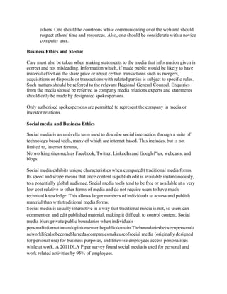 others. One should be courteous while communicating over the web and should
respect others' time and resources. Also, one should be considerate with a novice
computer user.
Business Ethics and Media:
Care must also be taken when making statements to the media that information given is
correct and not misleading. Information which, if made public would be likely to have
material effect on the share price or about certain transactions such as mergers,
acquisitions or disposals or transactions with related parties is subject to specific rules.
Such matters should be referred to the relevant Regional General Counsel. Enquiries
from the media should be referred to company media relations experts and statements
should only be made by designated spokespersons.
Only authorised spokespersons are permitted to represent the company in media or
investor relations.
Social media and Business Ethics
Social media is an umbrella term used to describe social interaction through a suite of
technology based tools, many of which are internet based. This includes, but is not
limited to, internet forums,
Networking sites such as Facebook, Twitter, LinkedIn and GooglePlus, webcasts, and
blogs.
Social media exhibits unique characteristics when compared t traditional media forms.
Its speed and scope means that once content is publish edit is available instantaneously,
to a potentially global audience. Social media tools tend to be free or available at a very
low cost relative to other forms of media and do not require users to have much
technical knowledge. This allows larger numbers of individuals to access and publish
material than with traditional media forms.
Social media is usually interactive in a way that traditional media is not, so users can
comment on and edit published material, making it difficult to control content. Social
media blurs private/public boundaries when individuals
personalinformationandopinionsenterthepublicdomain.Theboundariesbetweenpersonala
ndworklifealsobecomeblurredascompaniesmakeuseofsocial media (originally designed
for personal use) for business purposes, and likewise employees access personalities
while at work. A 2011DLA Piper survey found social media is used for personal and
work related activities by 95% of employees.
 
