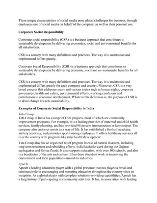 These unique characteristics of social media pose ethical challenges for business, through
employees use of social media on behalf of the company, as well as their personal use.
Corporate Social Responsibility
Corporate social responsibility (CSR) is a business approach that contributes to
sustainable development by delivering economics, social and environmental benefits for
all stakeholders.
CSR is a concept with many definitions and practices. The way it is understood and
implemented differs greatly.
Corporate Social Responsibility (CSR) is a business approach that contributes to
sustainable development by delivering economic, socil and environmental benefits for all
stakeholders.
CSR is a concept with many definitions and practices. The way it is understood and
implemented differs greatly for each company and country. Moreover, CSR is a very
broad concept that addresses many and various topics such as human rights, corporate
governance, health and safety, environmental effects, working conditions and
contribution to economic development. Whatever the definition is, the purpose of CSR is
to drive change towards sustainability.
Examples of Corporate Social Responsibility in India
Tata Group
Tata Group in India has a range of CSR projects, most of which are community
improvement programs. For example, it is a leading provider of maternal and child health
services, family planning, and has provided 98 percent immunization in Jamshedpur. The
company also endorses sports as a way of life. It has established a football academy,
archery academy, and promotes sports among employees. It offers healthcare services all
over the country with programs like rural health development.
Tata Group also has an organized relief program in case of natural disasters, including
long-term treatment and rebuilding efforts. It did laudable work during the Gujarat
earthquakes and Orissa floods. It also supports education, with over 500 schools, and also
is a benefactor of the arts and culture. It has done abundant work in improving the
environment and local populations around its industries.
Aptech
Aptech a leading education player with a global presence that has played a broad and
continued role in encouraging and nurturing education throughout the country since its
inception. As a global player with complete solutions-providing capabilities, Aptech has
a long history of participating in community activities. It has, in association with leading
 