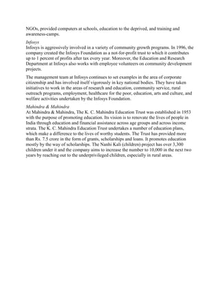 NGOs, provided computers at schools, education to the deprived, and training and
awareness-camps.
Infosys
Infosys is aggressively involved in a variety of community growth programs. In 1996, the
company created the Infosys Foundation as a not-for-profit trust to which it contributes
up to 1 percent of profits after tax every year. Moreover, the Education and Research
Department at Infosys also works with employee volunteers on community development
projects.
The management team at Infosys continues to set examples in the area of corporate
citizenship and has involved itself vigorously in key national bodies. They have taken
initiatives to work in the areas of research and education, community service, rural
outreach programs, employment, healthcare for the poor, education, arts and culture, and
welfare activities undertaken by the Infosys Foundation.
Mahindra & Mahindra
At Mahindra & Mahindra, The K. C. Mahindra Education Trust was established in 1953
with the purpose of promoting education. Its vision is to renovate the lives of people in
India through education and financial assistance across age groups and across income
strata. The K. C. Mahindra Education Trust undertakes a number of education plans,
which make a difference to the lives of worthy students. The Trust has provided more
than Rs. 7.5 crore in the form of grants, scholarships and loans. It promotes education
mostly by the way of scholarships. The Nanhi Kali (children) project has over 3,300
children under it and the company aims to increase the number to 10,000 in the next two
years by reaching out to the underprivileged children, especially in rural areas.
 