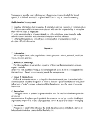 Management must be aware of the power of grapevine, it can often fail the formal
system, it is difficult to trace its origin & is difficult to stop or control completely.
Guidelines for Management
1) Circulate information that is accurate & strengthen upward channels of communication
2) Delegate responsibility & entrust employees with specific responsibility to strengthen
trust between itself & employees
3) Invite suggestion farm grievance & redress cells, publishing house journals, make
effective use of bulletins, notice boards & employee welfare schemes
4) Either cut the grapevine with official communication or use grapevine itself to
circulate official information
Objective:
1) Information :
About organization, rules, regulations, culture, products, market, research, decisions,
vision, mission, goal etc.
2) Advice & Counseling:
Providing guidance is yet another objective of downward communication, seniors,
experts can help
employees with troubleshooting & crisis management, assist them in solving problems
that can forge bonds between employees & the managements.
3) Order & Instructions:
Orders & instruction means is giving directions to the employees. Any authoritative
communication issued by a superior in order to monitor / govern the behavior of a junior
is know as a ‗order‘ when an orders is split furthers to meet specific issue, it becomes
instruction.
4) Suggestion:
To suggest means to propose or put forward an idea for consideration both upward &
downward
communication. Employee participation & involvement encourage creative thinking &
exposure to employee‘s talent. Employees feel valued & develop a sense of belonging.
5) Persuasion:
Persuasion is an effort to influence the mind, belief system or attitude of a person to
bring about the desired change in his / her behavior.
 