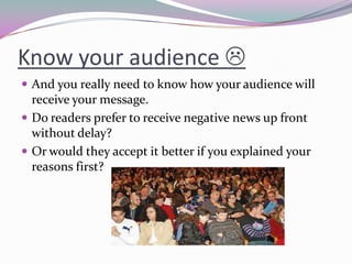 Know your audience 
 And you really need to know how your audience will
receive your message.
 Do readers prefer to receive negative news up front
without delay?
 Or would they accept it better if you explained your
reasons first?
 