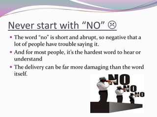 Never start with “NO” 
 The word “no” is short and abrupt, so negative that a
lot of people have trouble saying it.
 And for most people, it’s the hardest word to hear or
understand
 The delivery can be far more damaging than the word
itself.
 