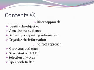 Contents 
o Direct approach
Identify the objective
Visualize the audience
Gathering supporting information
Organize the information
o Indirect approach
Know your audience
Never start with ‘NO’
Selection of words
Open with Buffer
 