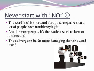 Never start with “NO” 
 The word “no” is short and abrupt, so negative that a
lot of people have trouble saying it.
 An...