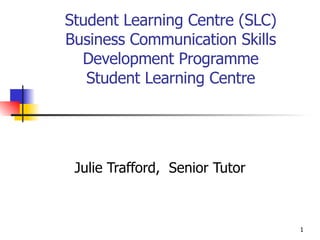 Student Learning Centre (SLC) Business Communication Skills Development Programme Student Learning Centre Julie Trafford,  Senior Tutor 