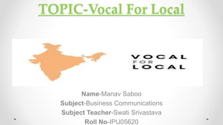 TOPIC-Vocal For Local
Name-Manav Saboo
Subject-Business Communications
Subject Teacher-Swati Srivastava
Roll No-IPU05620
 