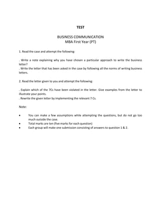 TEST<br />BUSINESS COMMUNICATION <br />MBA First Year (PT)<br />1. Read the case and attempt the following:<br />. Write a note explaining why you have chosen a particular approach to write the business letter?<br />. Write the letter that has been asked in the case by following all the norms of writing business letters.<br />2. Read the letter given to you and attempt the following:<br />. Explain which of the 7Cs have been violated in the letter. Give examples from the letter to illustrate your points.<br />. Rewrite the given letter by implementing the relevant 7 Cs.<br />Note:<br />You can make a few assumptions while attempting the questions, but do not go too much outside the case.<br />Total marks are ten (five marks for each question)<br />Each group will make one submission consisting of answers to question 1 & 2.<br />Refusing a claim from an lntemational Customer <br />You are the owner of a small but exclusive leather boutique located on fifth Avenue in New York City. You have just received a letter from Monsieur Jean LeFevre of Cherbourg, France, asking for a replacement of an expensive leather valise or his money back. Included with the letter is a package containing the valise. According to the letter, the valise was damaged on the night from New York to Paris. The fine leather was scratched across the front; the   leather was not torn through, but the mark was ugly and discolored.<br />According to M. LeFevre, the valise was damaged because the leather had not been properly conditioned during production. Because of the high cost ($450), be wants a refund or a replacement.<br />You have examined the-valise and determined that it was properly conditioned during production and that the scratch was made by a hard metal object. You cannot know for sure that the damage was done by luggage handlers, but it is possible. The scratch could be repaired by reconditioning the leather, but you do not want to do this without M. LeFevre's permission.<br />Write a letter to M. LeFevre turning down his request for a refund or a replacement. Explain why you are not liable. Offer to repair the valise, but make sure he understands there is no guarantee of the result.<br />From: Sridutt 5 <Sridutt.5@)ivistasolutions,com><br />To: Srikanth, Ravi<br />Sent: Mon Aug 31 21:12:072009<br />Subject: Building a flexible system that enables employee collaboration<br />Dear Mr. Ravi Srikanth,<br />In any organization, acquiring and retaining customers depends largely on the ability to share information quickly among the various support systems. A, system that is able to provide an integrated view of various functions in the organization, is scalable, and easily configurable is an essential business tool in today's response driven andfast moving markets:<br />With Microsoft SharePoint, a tool that provides enterprise content management services, joining people, processes and information for meaningful collaboration can easily be achieved.<br />However, there are certain areas that require expertise in the SharePoint developmental process to keep your organization dynamic and employee responsive:<br />Basic information architecture for newer applications to meet changing demands<br />Ability to translate business processes and implement them in workflows<br />Custom coding in SharePoint for creating required modifications to processes<br />User interface design to reflect the ethos of the organization<br />Project planning<br />i-Vista provides you the required expertise and technical and creative resources that can visualize, create and implement the system that you need to support and further your business. By outsourcing your development and maintenance activities to us, you save time and cost ana more importantly can flag important milestones in your businesses growth. We work either onsite at your location or offsite to ensure that your systems are up and running on a 24x7 basis.<br />We have made a difference to over 125 organizations since inception with our products and services. We've worked with organizations in telecom, hospitality, information technology, FMCG and so on.<br />We would be delighted to target your brand to the right audience, with tangible results and measurable performance.<br />Kind regards.<br />Sridutt Y S<br />i-Vista Digital Solutions Pvt Ltd<br />(Ground Floor. S.K. Vista, #21{Rustam Bagh, Bangalore - 560 017 T: +91 80 4196 6600 | D: +91 804196 6642| M:  +91 944 82781 81 <br />We - Think - About - You<br />