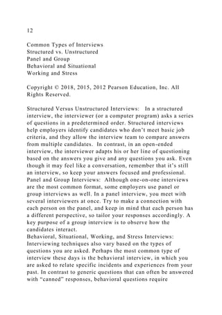 12
Common Types of Interviews
Structured vs. Unstructured
Panel and Group
Behavioral and Situational
Working and Stress
Copyright © 2018, 2015, 2012 Pearson Education, Inc. All
Rights Reserved.
Structured Versus Unstructured Interviews: In a structured
interview, the interviewer (or a computer program) asks a series
of questions in a predetermined order. Structured interviews
help employers identify candidates who don’t meet basic job
criteria, and they allow the interview team to compare answers
from multiple candidates. In contrast, in an open-ended
interview, the interviewer adapts his or her line of questioning
based on the answers you give and any questions you ask. Even
though it may feel like a conversation, remember that it’s still
an interview, so keep your answers focused and professional.
Panel and Group Interviews: Although one-on-one interviews
are the most common format, some employers use panel or
group interviews as well. In a panel interview, you meet with
several interviewers at once. Try to make a connection with
each person on the panel, and keep in mind that each person has
a different perspective, so tailor your responses accordingly. A
key purpose of a group interview is to observe how the
candidates interact.
Behavioral, Situational, Working, and Stress Interviews:
Interviewing techniques also vary based on the types of
questions you are asked. Perhaps the most common type of
interview these days is the behavioral interview, in which you
are asked to relate specific incidents and experiences from your
past. In contrast to generic questions that can often be answered
with “canned” responses, behavioral questions require
 