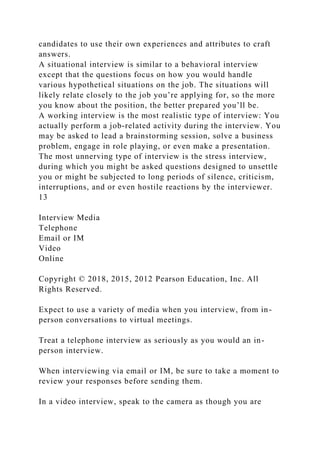 candidates to use their own experiences and attributes to craft
answers.
A situational interview is similar to a behavioral interview
except that the questions focus on how you would handle
various hypothetical situations on the job. The situations will
likely relate closely to the job you’re applying for, so the more
you know about the position, the better prepared you’ll be.
A working interview is the most realistic type of interview: You
actually perform a job-related activity during the interview. You
may be asked to lead a brainstorming session, solve a business
problem, engage in role playing, or even make a presentation.
The most unnerving type of interview is the stress interview,
during which you might be asked questions designed to unsettle
you or might be subjected to long periods of silence, criticism,
interruptions, and or even hostile reactions by the interviewer.
13
Interview Media
Telephone
Email or IM
Video
Online
Copyright © 2018, 2015, 2012 Pearson Education, Inc. All
Rights Reserved.
Expect to use a variety of media when you interview, from in-
person conversations to virtual meetings.
Treat a telephone interview as seriously as you would an in-
person interview.
When interviewing via email or IM, be sure to take a moment to
review your responses before sending them.
In a video interview, speak to the camera as though you are
 