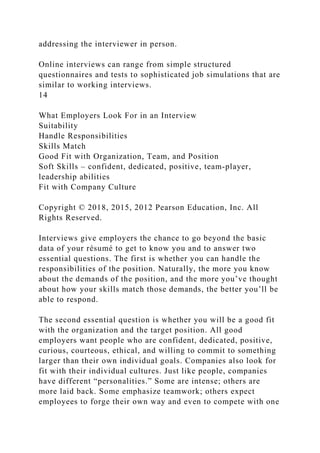 addressing the interviewer in person.
Online interviews can range from simple structured
questionnaires and tests to sophisticated job simulations that are
similar to working interviews.
14
What Employers Look For in an Interview
Suitability
Handle Responsibilities
Skills Match
Good Fit with Organization, Team, and Position
Soft Skills – confident, dedicated, positive, team-player,
leadership abilities
Fit with Company Culture
Copyright © 2018, 2015, 2012 Pearson Education, Inc. All
Rights Reserved.
Interviews give employers the chance to go beyond the basic
data of your résumé to get to know you and to answer two
essential questions. The first is whether you can handle the
responsibilities of the position. Naturally, the more you know
about the demands of the position, and the more you’ve thought
about how your skills match those demands, the better you’ll be
able to respond.
The second essential question is whether you will be a good fit
with the organization and the target position. All good
employers want people who are confident, dedicated, positive,
curious, courteous, ethical, and willing to commit to something
larger than their own individual goals. Companies also look for
fit with their individual cultures. Just like people, companies
have different “personalities.” Some are intense; others are
more laid back. Some emphasize teamwork; others expect
employees to forge their own way and even to compete with one
 