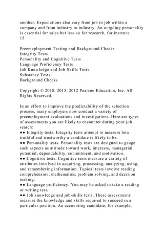 another. Expectations also vary from job to job within a
company and from industry to industry. An outgoing personality
is essential for sales but less so for research, for instance.
15
Preemeployment Testing and Background Checks
Integrity Tests
Personality and Cognitive Tests
Language Proficiency Tests
Job Knowledge and Job-Skills Tests
Substance Tests
Background Checks
Copyright © 2018, 2015, 2012 Pearson Education, Inc. All
Rights Reserved.
In an effort to improve the predictability of the selection
process, many employers now conduct a variety of
preemployment evaluations and investigations. Here are types
of assessments you are likely to encounter during your job
search:
●● Integrity tests. Integrity tests attempt to measure how
truthful and trustworthy a candidate is likely to be.
●● Personality tests. Personality tests are designed to gauge
such aspects as attitude toward work, interests, managerial
potential, dependability, commitment, and motivation.
●● Cognitive tests. Cognitive tests measure a variety of
attributes involved in acquiring, processing, analyzing, using,
and remembering information. Typical tests involve reading
comprehension, mathematics, problem solving, and decision
making.
●● Language proficiency. You may be asked to take a reading
or writing test.
●● Job knowledge and job-skills tests. These assessments
measure the knowledge and skills required to succeed in a
particular position. An accounting candidate, for example,
 