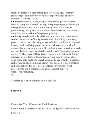 might be tested on accounting principles and legal matters
(knowledge) and asked to create a simple balance sheet or
income statement (skills).
●● Substance tests. A majority of companies perform some
level of drug and alcohol testing. Many employers believe such
testing is necessary to maintain workplace safety, ensure
productivity, and protect companies from lawsuits, but others
view it as an invasion of employee privacy.
●● Background checks. In addition to testing, most companies
conduct some sort of background check, including reviewing
your credit record, checking to see whether you have a criminal
history, and verifying your education. Moreover, you should
assume that every employer will conduct a general online search
on you. To help prevent a background check from tripping you
up, verify that your college transcripts are current, look for any
mistakes or outdated information in your credit record, plug
your name into multiple search engines to see whether anything
embarrassing shows up, and scour your social network profiles
and connections for potential problems. Preemployment
assessments are a complex and controversial aspect of
workforce recruiting.
16
Translating Your Potential Into a Specific
Solution
Customize Your Résumé for Each Position
Relate Your Experience and Skills to the Specific Needs of the
Position
 