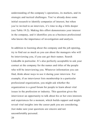 understanding of the company’s operations, its markets, and its
strategic and tactical challenges. You’ve already done some
initial research to identify companies of interest, but when
you’re invited to an interview, it’s time to dig a little deeper
(see Table 19.2). Making this effort demonstrates your interest
in the company, and it identifies you as a business professional
who knows the importance of investigation and analysis.
In addition to learning about the company and the job opening,
try to find out as much as you can about the managers who will
be interviewing you, if you can get their names. Search
LinkedIn in particular. It’s also perfectly acceptable to ask your
contact at the company for the names and titles of the people
who will be interviewing you. Whatever information you can
find, think about ways to use it during your interview. For
example, if an interviewer lists membership in a particular
professional organization, you might ask whether the
organization is a good forum for people to learn about vital
issues in the profession or industry. This question gives the
interviewer an opportunity to talk about his or her own interests
and experiences for a moment, which builds rapport and might
reveal vital insights into the career path you are considering.
Just make sure your questions are sincere and not
uncomfortably personal.
20
 