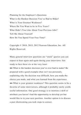 Planning for the Employer’s Questions
What is the Hardest Decision You’ve Had to Make?
What is Your Greatest Weakness?
Where Do You Want to be in Five Years?
What Didn’t You Like About Your Previous Jobs?
Tell Me About Yourself
How Do You Spend Your Free Time?
Copyright © 2018, 2015, 2012 Pearson Education, Inc. All
Rights Reserved.
Many general interview questions are “stock” queries you can
expect to hear again and again during your interviews. Get
ready to face these six at the very least:
●● What is the hardest decision you’ve ever had to make? Be
prepared with a good example (that isn’t too personal),
explaining why the decision was difficult, how you made the
choice you made, and what you learned from the experience.
●● What is your greatest weakness? This question seems to be a
favorite of some interviewers, although it probably rarely yields
useful information. One good strategy is to mention a skill or
attribute you haven’t had the opportunity to develop yet but
would like to in your next position. Another option is to discuss
a past shortcoming you took steps to correct.
 