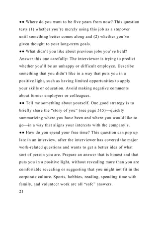 ●● Where do you want to be five years from now? This question
tests (1) whether you’re merely using this job as a stopover
until something better comes along and (2) whether you’ve
given thought to your long-term goals.
●● What didn’t you like about previous jobs you’ve held?
Answer this one carefully: The interviewer is trying to predict
whether you’ll be an unhappy or difficult employee. Describe
something that you didn’t like in a way that puts you in a
positive light, such as having limited opportunities to apply
your skills or education. Avoid making negative comments
about former employers or colleagues.
●● Tell me something about yourself. One good strategy is to
briefly share the “story of you” (see page 515)—quickly
summarizing where you have been and where you would like to
go—in a way that aligns your interests with the company’s.
●● How do you spend your free time? This question can pop up
late in an interview, after the interviewer has covered the major
work-related questions and wants to get a better idea of what
sort of person you are. Prepare an answer that is honest and that
puts you in a positive light, without revealing more than you are
comfortable revealing or suggesting that you might not fit in the
corporate culture. Sports, hobbies, reading, spending time with
family, and volunteer work are all “safe” answers.
21
 